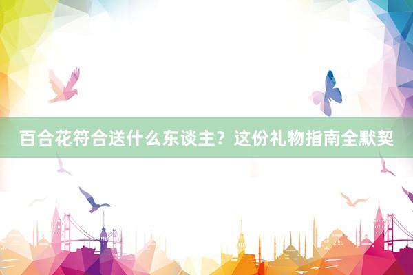 百合花符合送什么东谈主？这份礼物指南全默契